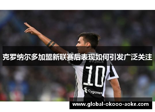 克罗纳尔多加盟新联赛后表现如何引发广泛关注 克罗纳尔多加盟新联赛后表现如何引发广泛关注